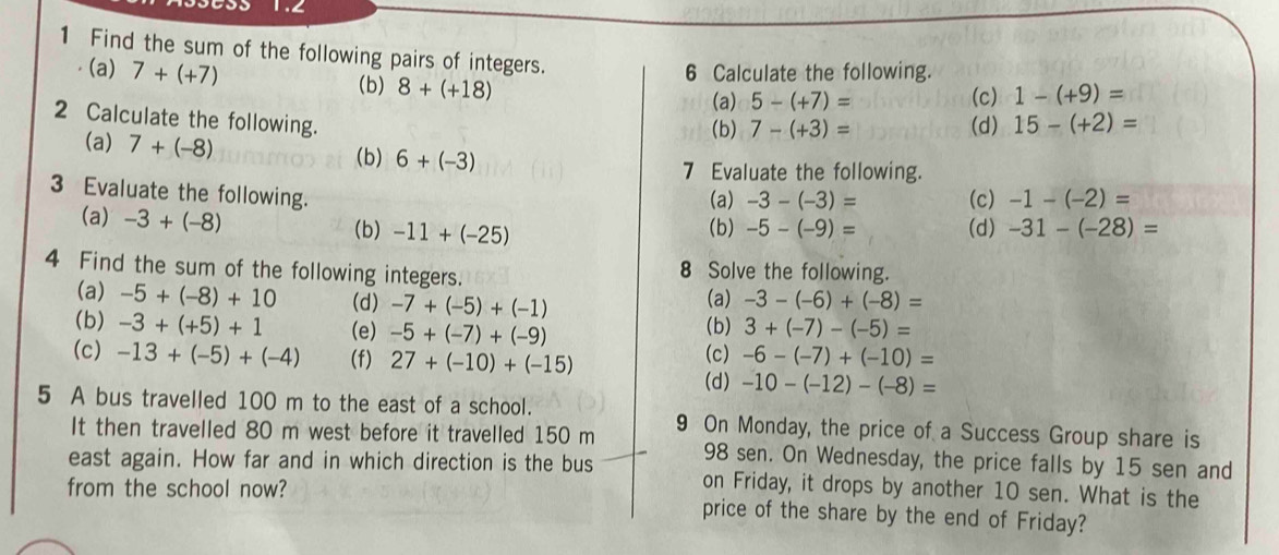 1.2 
1 Find the sum of the following pairs of integers. 
(a) 7+(+7) (b) 8+(+18)
6 Calculate the following. 
(a) 5-(+7)= (c) 1-(+9)=
2 Calculate the following. 
(b) 7-(+3)= (d) 15-(+2)=
(a) 7+(-8) 6+(-3)
(b) 
7 Evaluate the following. 
3 Evaluate the following. 
(a) -3-(-3)= (c) -1-(-2)=
(a) -3+(-8) (b) -11+(-25) (b) -5-(-9)= (d) -31-(-28)=
4 Find the sum of the following integers. 8 Solve the following. 
(a) -5+(-8)+10 (d) -7+(-5)+(-1)
(a) -3-(-6)+(-8)=
(b) 3+(-7)-(-5)=
(b) -3+(+5)+1 (e) -5+(-7)+(-9) (c) 
(c) -13+(-5)+(-4) (f) 27+(-10)+(-15) -6-(-7)+(-10)=
(d) -10-(-12)-(-8)=
5 A bus travelled 100 m to the east of a school. 9 On Monday, the price of a Success Group share is 
It then travelled 80 m west before it travelled 150 m 98 sen. On Wednesday, the price falls by 15 sen and 
east again. How far and in which direction is the bus on Friday, it drops by another 10 sen. What is the 
from the school now? price of the share by the end of Friday?