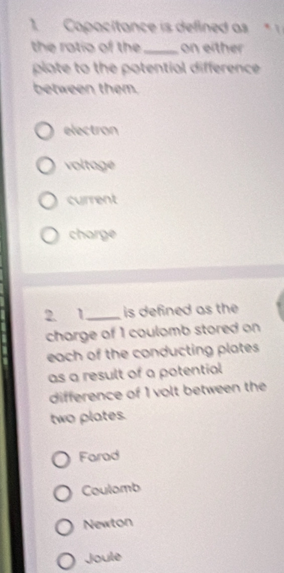 Capacitance is defined as * 1
the ratio of the_ on either
plate to the potential difference .
between them.
electron
voltage
current
charge
2 1 _ is defined as the 
charge of 1 coulomb stored on
each of the conducting plates .
as a result of a potential
difference of 1 volt between the
two plates.
Farad
Coulomb
Newton
Joule