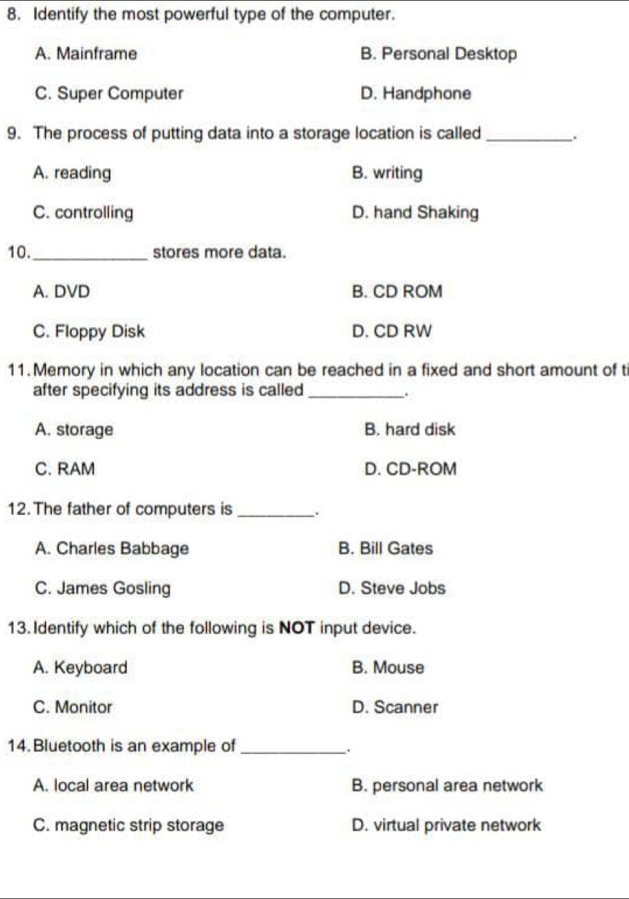 Identify the most powerful type of the computer.
A. Mainframe B. Personal Desktop
C. Super Computer D. Handphone
9. The process of putting data into a storage location is called_
.
A. reading B. writing
C. controlling D. hand Shaking
10._ stores more data.
A. DVD B. CD ROM
C. Floppy Disk D. CD RW
11. Memory in which any location can be reached in a fixed and short amount of ti
after specifying its address is called_
.
A. storage B. hard disk
C. RAM D. CD-ROM
12. The father of computers is_
.
A. Charles Babbage B. Bill Gates
C. James Gosling D. Steve Jobs
13. Identify which of the following is NOT input device.
A. Keyboard B. Mouse
C. Monitor D. Scanner
14.Bluetooth is an example of_
A. local area network B. personal area network
C. magnetic strip storage D. virtual private network