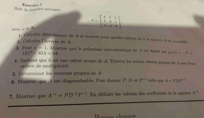 Soit la matrice suivante : 
avec a in R.
A=beginbmatrix 4&1&1 1&4&1 a&a&4endbmatrix. 
1. Calculer déterminant de A et trouver pour quelles valeurs de a la matrice A est inversible. 
2. Calculer Pinverse de A. 
3. Pour a=1 , Montrer que le polynôme caractéristique de A est donné par p_A(lambda )=-lambda^3+
12lambda^2-45lambda +54. 
4. Sachant que 6 est une valeur propre de A. Trouver les autres valeurs propres de A avec leurs 
orders de multiplicité. 
5. Déterminer les vecteurs propres de A. 
6. Montrer que A est diagonalisable. Puis donner P, D et P^(-1) telle que A=PDP^(-1). 
7. Montrer que A^(-1)=PD^(-1)P^(-1). En déduire les valeurs des coefficients de la matrice A^(-1). 
Benne chanc