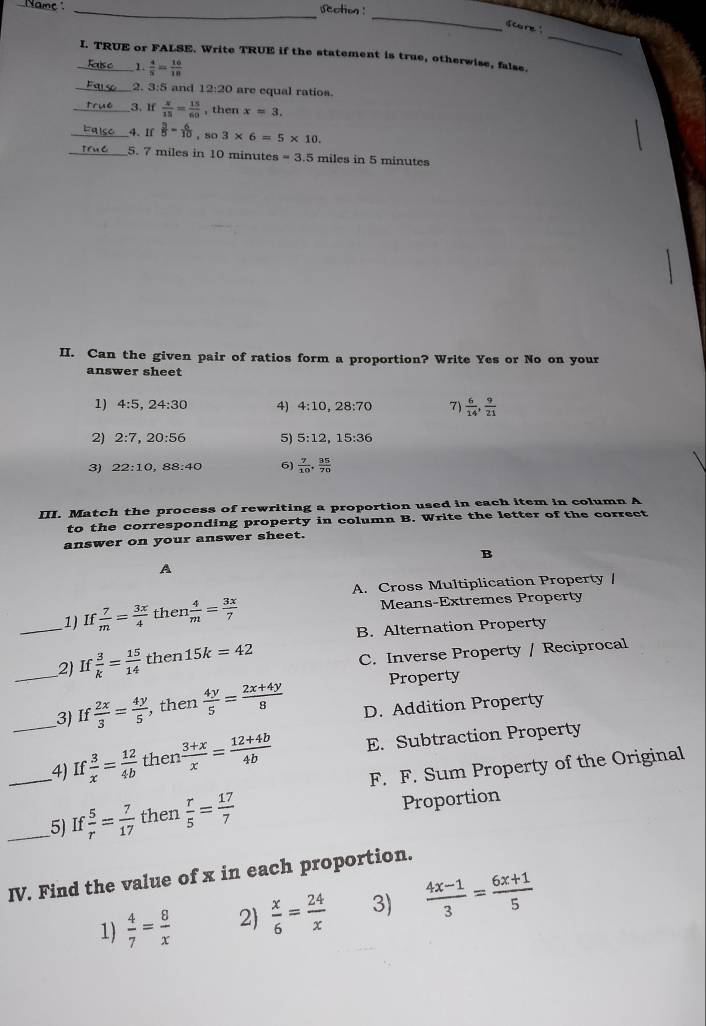 section :
_
_
dcore "
_I. TRUE or FALSE. Write TRUE if the statement is true, otherwise, false.
1  4/5 = 16/18 
_2. 3:5 and 12:20 are equal ratios
_3. If  x/15 = 15/60  , then x=3.
_4. If  3/5 = 6/10 ,so3* 6=5* 10.
_5. 7 miles in 10 minutes =3.5 miles in 5 minutes
II. Can the given pair of ratios form a proportion? Write Yes or No on your
answer sheet
1) 4:5,24:30 4) 4:10,28:70 7)  6/14 , 9/21 
2) 2:7,20:56 5) 5:12,15:36
3) 22:10,88:40 6)  7/10 , 35/70 
III. Match the process of rewriting a proportion used in each item in column A
to the corresponding property in column B. Write the letter of the correct
answer on your answer sheet.
B
A
A. Cross Multiplication Property /
_1) If  7/m = 3x/4  then  4/m = 3x/7  Means-Extremes Property
B. Alternation Property
_2) If 3/k = 15/14  then 15k=42
C. Inverse Property / Reciprocal
Property
_3) If  2x/3 = 4y/5  , then  4y/5 = (2x+4y)/8  D. Addition Property
_4) If  3/x = 12/4b  then  (3+x)/x = (12+4b)/4b  E. Subtraction Property
F. F. Sum Property of the Original
_5) I  5/r = 7/17  then  r/5 = 17/7  Proportion
IV. Find the value of x in each proportion.
1)  4/7 = 8/x  2  x/6 = 24/x  3)  (4x-1)/3 = (6x+1)/5 