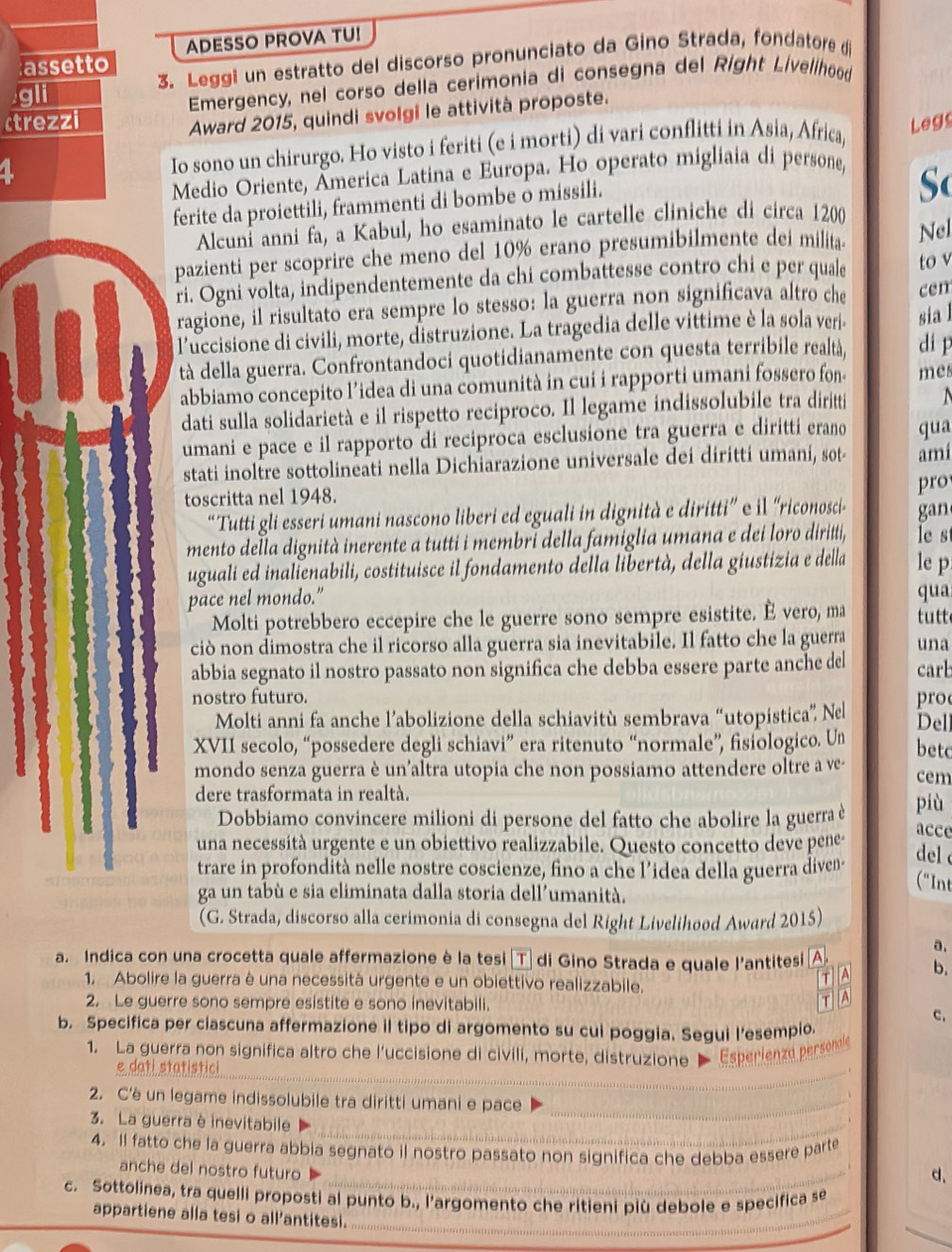 ADESSO PROVA TU!
3. Leggi un estratto del discorso pronunciato da Gino Strada, fondatore d
assetto
gli
Emergency, nel corso della cerimonia di consegna del Right Livelihood
Award 2015, quindi svolgi le attività proposte.
rezzi Legs
1
Io sono un chirurgo. Ho visto i feriti (e i morti) di vari conflitti in Asia, Africa,
Medio Oriente, Âmerica Latina e Europa. Ho operato migliaia di persone,
ferite da proiettili, frammenti di bombe o missili.
So
Alcuní anni fa, a Kabul, ho esaminato le cartelle cliniche di circa 1200
pazienti per scoprire che meno del 10% erano presumibilmente dei milita- Nel
ri. Ogni volta, indipendentemente da chi combattesse contro chi e per quale to v
fol ragione, il risultato era sempre lo stesso: la guerra non significava altro che cen
l'uccisione di civili, morte, distruzione. La tragedia delle vittime è la sola verj sia l
tà della guerra. Confrontandoci quotidianamente con questa terribile realtà, di p
abbiamo concepito l’idea di una comunità in cui i rapporti umani fossero fon mes
dati sulla solidarietà e il rispetto reciproco. Il legame indissolubile tra diritti   
umani e pace e il rapporto di reciproca esclusione tra guerra e diritti erano qua
stati inoltre sottolineati nella Dichiarazione universale dei diritti umani, sot amí
toscritta nel 1948. pro
“Tutti gli esseri umani nascono liberi ed eguali in dignità e diritti” e il “riconosci- gan
mento della dignità inerente a tutti i membri della famiglia umana e dei loro diritti, le s
uguali ed inalienabili, costituisce il fondamento della libertà, della giustizia e della le p
pace nel mondo.” qua
Molti potrebbero eccepire che le guerre sono sempre esistite. È vero, ma tutt
ciò non dimostra che il ricorso alla guerra sia inevitabile. Il fatto che la guerra una
abbia segnato il nostro passato non significa che debba essere parte anche del carb
nostro futuro. pro
Molti anni fa anche l’abolizione della schiavitù sembrava “utopistica” Nel Del
XVII secolo, “possedere degli schiavi” era ritenuto “normale”, fisiologico. Un betc
mondo senza guerra è un'altra utopia che non possiamo attendere oltre a ve- cem
dere trasformata in realtà. più
Dobbiamo convincere milioni di persone del fatto che abolire la guerra è acce
una necessità urgente e un obiettivo realizzabile. Questo concetto deve pene-  del 
trare in profondità nelle nostre coscienze, fino a che l’idea della guerra diven-
ga un tabù e sia eliminata dalla storia dell’umanità.
(G. Strada, discorso alla cerimonia di consegna del Right Livelihood Award 2015)
a. Indica con una crocetta quale affermazione è la tesi ǀTự di Gino Strada e quale l'antitesi Al
a.
1. Abolire la guerra è una necessità urgente e un obiettivo realizzabile.
T A b.
2. Le guerre sono sempre esistite e sono inevitabili.
T A
c.
b. Specifica per ciascuna affermazione il tipo di argomento su cui poggia. Segui l’esempio.
1. La guerra non significa altro che l'uccisione di civili, morte, distruzione  Esperienze persondle
e dati statistici
_
2. C'è un legame indissolubile tra diritti umani e pace_
、
3. La guerra è inevitabile_
4. Il fatto che la guerra abbia segnato il nostro passato non significa che debba essere parte
anche del nostro futuro_
d.
c. Sottolinea, tra quelli proposti al punto b., l’argomento che ritieni più debole e specifica se
_
_
appartiene alla tesi o all'antitesi._