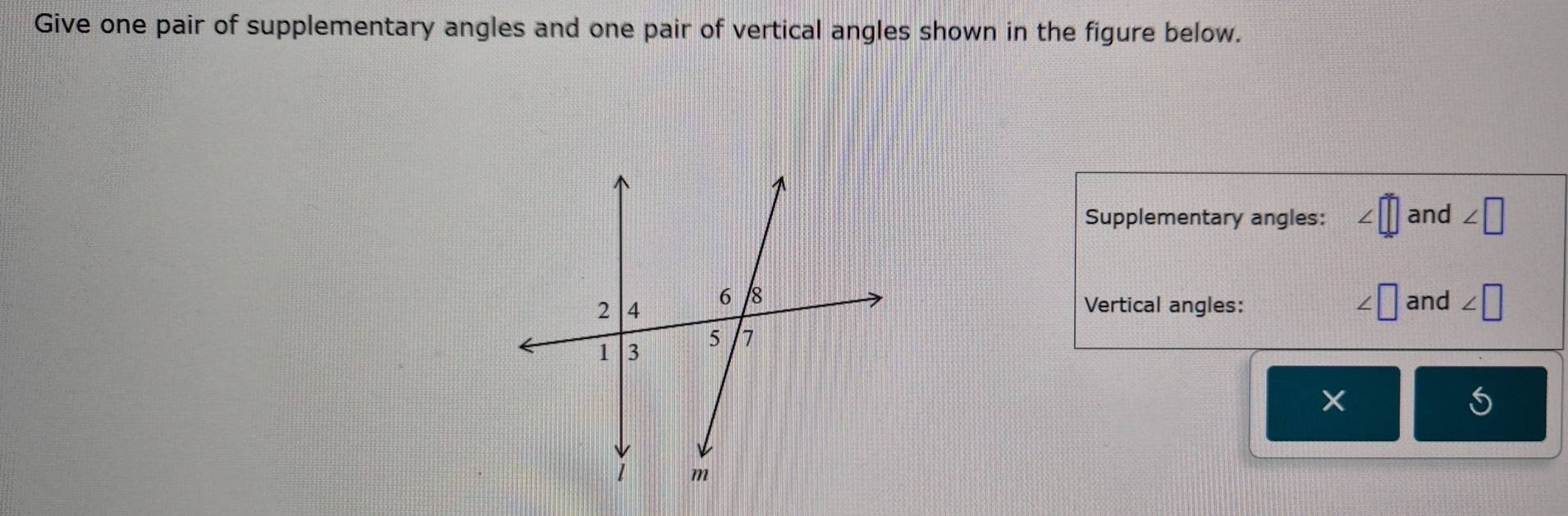 Give one pair of supplementary angles and one pair of vertical angles shown in the figure below. 
Supplementary angles: and ∠ □
and ∠ □
Vertical angles:
∠ □