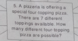 A pizzeria is offering a 
special four-topping pizza. 
There are 7 different 
toppings available. How 
many different four-topping 
pizza are possible?