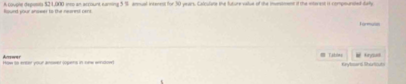 A couple deposits $2 L,000 into an account earning 5 % annual interest for 30 years. Calculate the future value of the inestment if the interest is compounded daily 
Round your answer to the nearest cent 
Formalat 
Answer Tatulms Keypuill 
How to enter your answer (opens in new window) Keybsard Shortouts