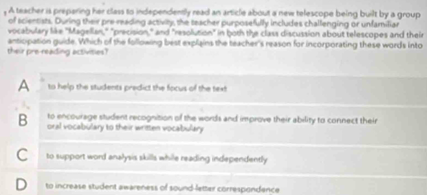 A teacher is prepering her class to independently read an article about a new telescope being built by a group
of scientists. During their pre-reading activity, the teacher purposefully includes challenging or unfamiliar
vocabulary like "Magellan," "precision," and "resolution" in both the class discussion about telescopes and their
anticpation guide. Which of the following best explains the teacher's reason for incorporating these words into
their pre-reading activities?
A to help the students predict the focus of the text
to encourage student recognition of the words and improve their ability to connect their
B oral vocabulary to their written vocabulary
C to support word analysis skills while reading independently
D to increase student awareness of sound-letter correspondence