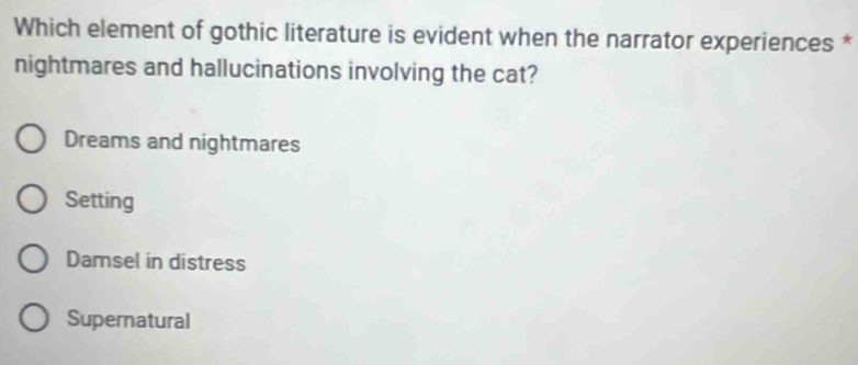 Which element of gothic literature is evident when the narrator experiences *
nightmares and hallucinations involving the cat?
Dreams and nightmares
Setting
Damsel in distress
Supernatural