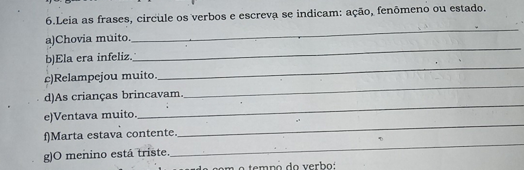 Leia as frases, circule os verbos e escreva se indicam: ação, fenômeno ou estado. 
a)Chovia muito. 
_ 
_ 
b)Ela era infeliz. 
_ 
_ 
c)Relampejou muito. 
_ 
d)As crianças brincavam. 
_ 
e)Ventava muito. 
f)Marta estava contente. 
g)O menino está triste. 
_ 
n o tempó do verbo: