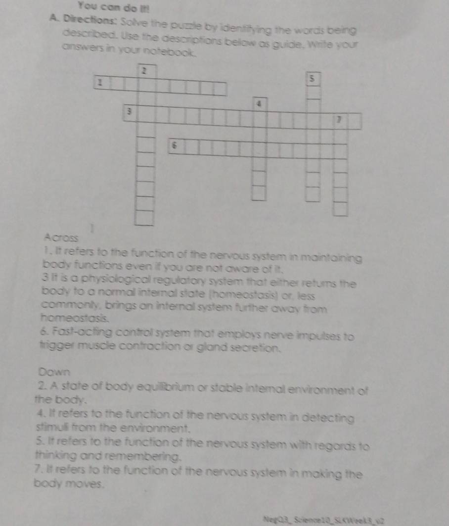 You can do It! 
A. Directions: Solve the puzzle by identitying the words being 
described. Use the descriptions below as guide, Write your 
answers in your notebook. 
Across 
1 . It refers to the function of the nervous system in maintaining 
body functions even if you are not aware of it. 
3 It is a physiological regulatory system that either returns the 
body to a normal internal state (homeostasis) or, less 
commonly, brings an internal system further away from 
homeostasis. 
6. Fast-acting control system that employs nerve impulses to 
trigger muscle contraction or gland secretion. 
Down 
2. A state of body equillibrium or stable internal environment of 
the body. 
4. It refers to the function of the nervous system in detecting 
stimuli from the environment. 
5. It refers to the function of the nervous system with regards to 
thinking and remembering. 
7. It refers to the function of the nervous system in making the 
body moves. 
NegQ3_ Science10_SLKWeek3_v2