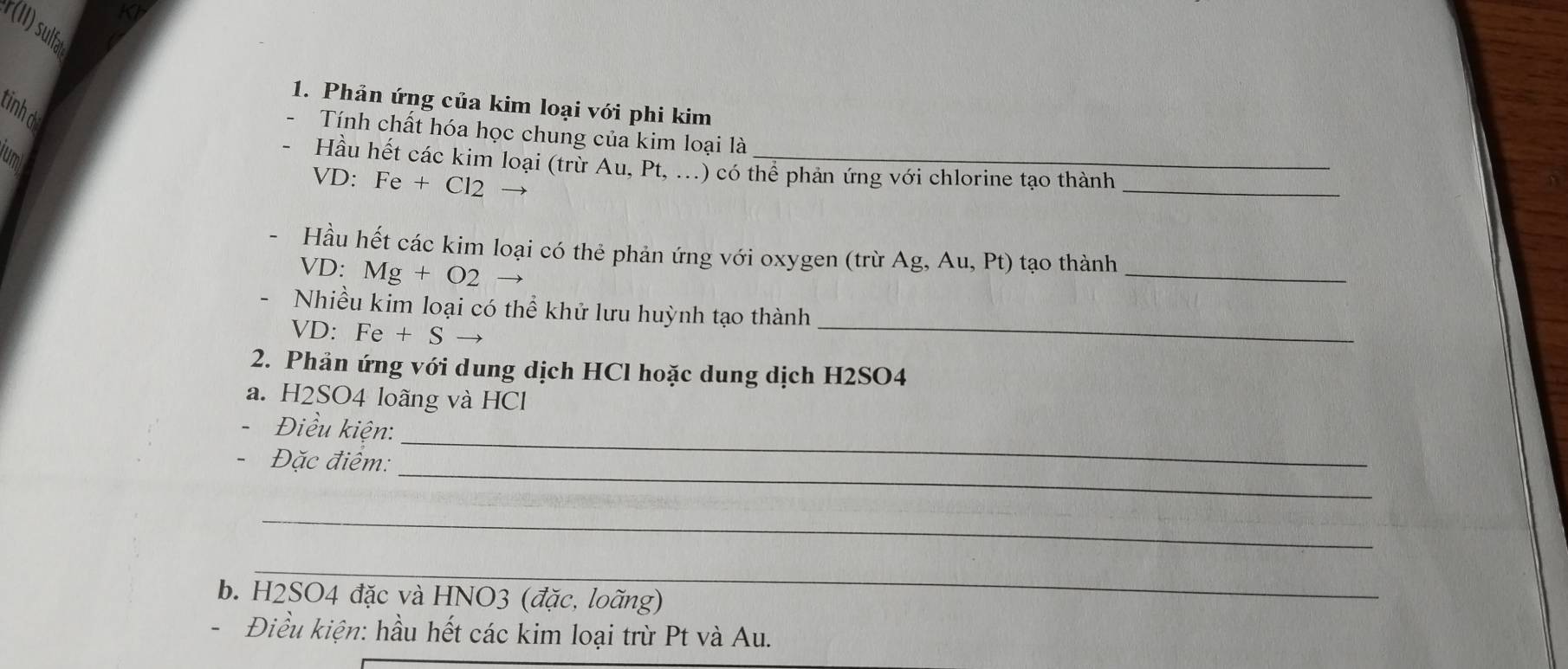 KI 
r(II) sulfa 
1. Phản ứng của kim loại với phi kim 
tinhd 
Tính chất hóa học chung của kim loại là 
jumi 
_ 
Hầu hết các kim loại (trừ Au, Pt, ...) có thể phản ứng với chlorine tạo thành 
VD: Fe+Cl2
_ 
Hầu hết các kim loại có thẻ phản ứng với oxygen (trừ Ag, Au, Pt) tạo thành 
VD: Mg+O2
Nhiều kim loại có thể khử lưu huỳnh tạo thành 
VD. Fe+S
_ 
2. Phản ứng với dung dịch HCl hoặc dung dịch H2SO4
a. H2SO4 loãng và HCl 
Điều kiện: 
_ 
- Đặc điểm: 
_ 
_ 
_ 
b. H2SO4 đặc và HNO3 (đặc, loãng) 
Điều kiện: hầu hết các kim loại trừ Pt và Au.