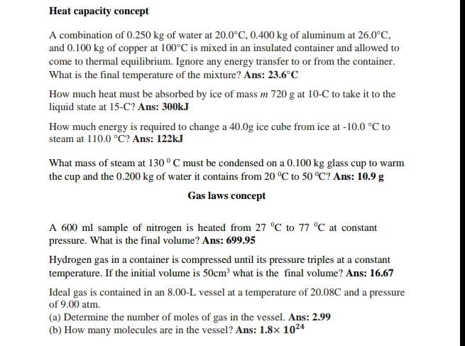 Heat capacity concept 
A combination of 0.250 kg of water at 20.0°C , 0.400 kg of aluminum at 26.0°C, 
and 0.100 kg of copper at 100°C is mixed in an insulated container and allowed to 
come to thermal equilibrium. Ignore any energy transfer to or from the container. 
What is the final temperature of the mixture? Ans: 23.6°C
How much heat must be absorbed by ice of mass m 720 g at 10-C to take it to the 
liquid state at 15-C? Ans: 300kJ
How much energy is required to change a 40.0g ice cube from ice at -10.0°C to 
steam at 110.0°C ? Ans: 122kJ
What mass of steam at 130°C must be condensed on a 0.100 kg glass cup to warm 
the cup and the 0.200 kg of water it contains from 20°C to 50°C ? Ans: 10.9 g
Gas laws concept 
A 600 ml sample of nitrogen is heated from 27°C to 77°C at constant 
pressure. What is the final volume? Ans: 699.95
Hydrogen gas in a container is compressed until its pressure triples at a constant 
temperature. If the initial volume is 50cm^3 what is the final volume? Ans: 16.67
Ideal gas is contained in an 8.00-L vessel at a temperature of 20.08C and a pressure 
of 9.00 atm. 
(a) Determine the number of moles of gas in the vessel. Ans: 2.99
(b) How many molecules are in the vessel? Ans: 1.8* 10^(24)