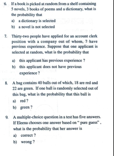 If a book is picked at random from a shelf containing
5 novels, 3 books of poems and a dictionary, what is 
the probability that 
a) a dictionary is selected 
b) a novel is not selected 
7. Thirty-two people have applied for an account clerk 
position with a company out of whom, 7 have 
previous experience. Suppose that one applicant is 
selected at random, what is the probability that 
a) this applicant has previous experience ? 
b) this applicant does not have previous 
experience ? 
8. A bag contains 40 balls out of which, 18 are red and
22 are green. If one ball is randomly selected out of 
this bag, what is the probability that this ball is 
a) red ? 
b) green ? 
9. A multiple-choice question in a test has five answers. 
If Eleena chooses one answer based on “ pure guess” , 
what is the probability that her answer is 
a) correct ? 
b) wrong ?