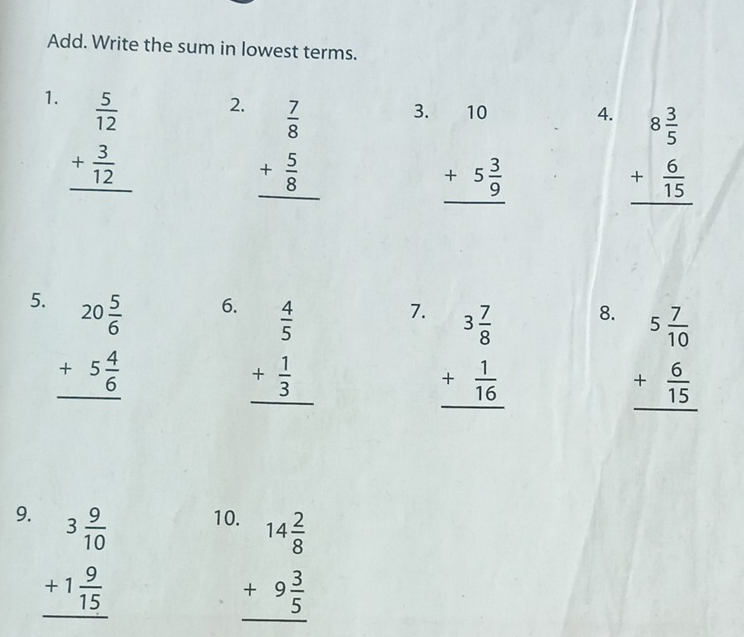 Add. Write the sum in lowest terms. 
1. beginarrayr  5/12  + 3/12  hline endarray
2. beginarrayr  7/8  + 5/8  hline endarray
3. beginarrayr 10 +5 3/9  hline endarray
4. beginarrayr 8 3/5  + 6/15  hline endarray
5. beginarrayr 20 5/6  +5 4/6  hline endarray
6. beginarrayr  4/5  + 1/3  hline endarray
7. beginarrayr 3 7/8  + 1/16  hline endarray
8. beginarrayr 5 7/10  + 6/15  hline endarray
9. beginarrayr 3 9/10  +1 9/15  hline endarray
10 beginarrayr 14 2/8  +9 3/5  hline endarray