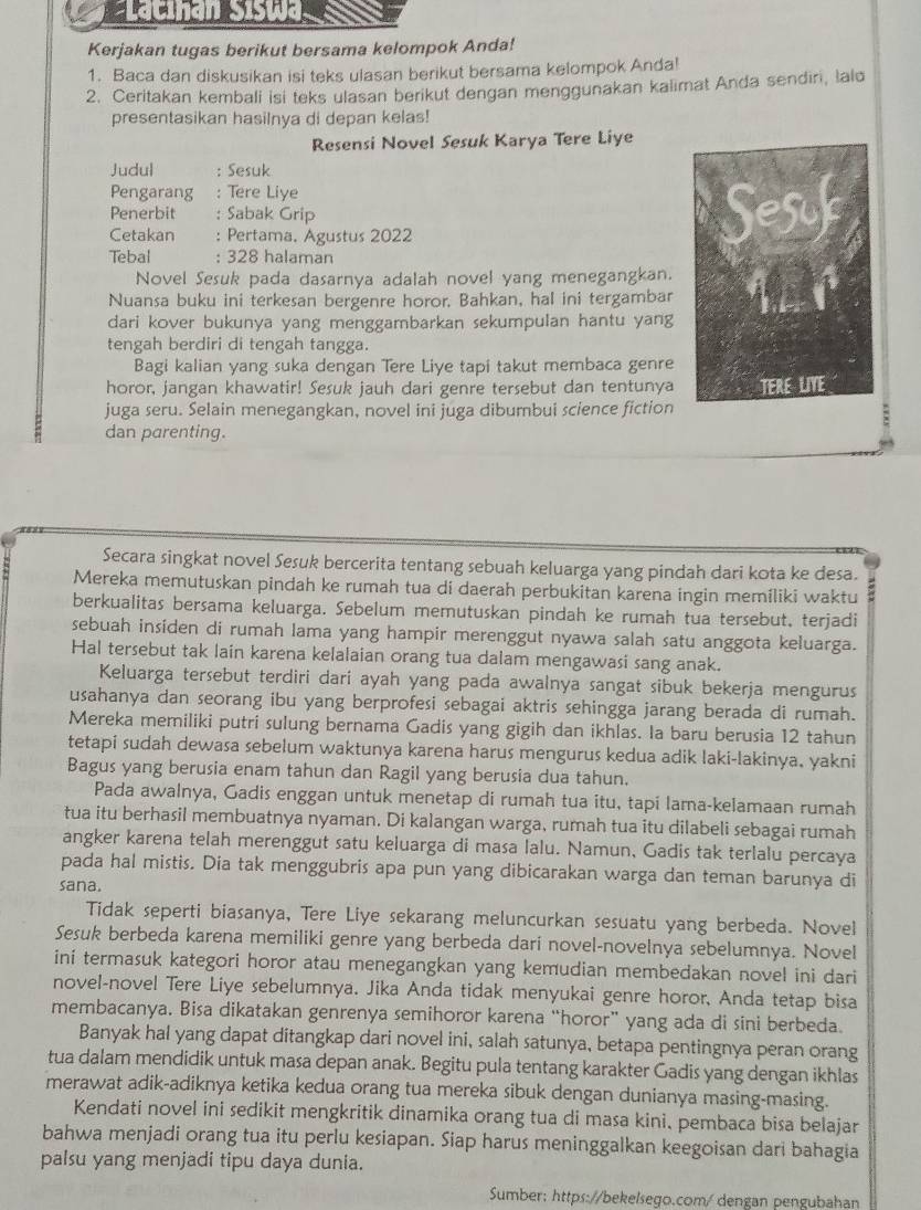 Lacihan Siswa
Kerjakan tugas berikut bersama kelompok Anda!
1. Baca dan diskusikan isi teks ulasan berikut bersama kelompok Anda!
2. Ceritakan kembali isi teks ulasan berikut dengan menggunakan kalimat Anda sendiri, lalo
presentasikan hasilnya di depan kelas!
Resensi Novel Sesuk Karya Tere Liye
Judul : Sesuk
Pengarang : Tere Liye
Penerbit      : Sabak Grip
Cetakan  : Pertama. Agustus 2022
Tebal : 328 halaman
Novel Sesuk pada dasarnya adalah novel yang menegangkan.
Nuansa buku ini terkesan bergenre horor. Bahkan, hal ini tergambar
dari kover bukunya yang menggambarkan sekumpulan hantu yang
tengah berdiri di tengah tangga.
Bagi kalian yang suka dengan Tere Liye tapi takut membaca genre
horor, jangan khawatir! Sesuk jauh dari genre tersebut dan tentunya
juga seru. Selain menegangkan, novel ini juga dibumbui science fiction
dan parenting.
Secara singkat novel Sesuk bercerita tentang sebuah keluarga yang pindah dari kota ke desa.
Mereka memutuskan pindah ke rumah tua di daerah perbukitan karena ingin memiliki waktu
berkualitas bersama keluarga. Sebelum memutuskan pindah ke rumah tua tersebut, terjadi
sebuah insiden di rumah lama yang hampir merenggut nyawa salah satu anggota keluarga.
Hal tersebut tak lain karena kelalaian orang tua dalam mengawasi sang anak.
Keluarga tersebut terdiri dari ayah yang pada awalnya sangat sibuk bekerja mengurus
usahanya dan seorang ibu yang berprofesi sebagai aktris sehingga jarang berada di rumah.
Mereka memiliki putri sulung bernama Gadis yang gigih dan ikhlas. Ia baru berusia 12 tahun
tetapi sudah dewasa sebelum waktunya karena harus mengurus kedua adik laki-lakinya, yakni
Bagus yang berusia enam tahun dan Ragil yang berusia dua tahun.
Pada awalnya, Gadis enggan untuk menetap di rumah tua itu, tapi lama-kelamaan rumah
tua itu berhasil membuatnya nyaman. Di kalangan warga, rumah tua itu dilabeli sebagai rumah
angker karena telah merenggut satu keluarga di masa lalu. Namun, Gadis tak terlalu percaya
pada hal mistis. Dia tak menggubris apa pun yang dibicarakan warga dan teman barunya di
sana.
Tidak seperti biasanya, Tere Liye sekarang meluncurkan sesuatu yang berbeda. Novel
Sesuk berbeda karena memiliki genre yang berbeda dari novel-novelnya sebelumnya. Novel
ini termasuk kategori horor atau menegangkan yang kemudian membedakan novel ini dari
novel-novel Tere Liye sebelumnya. Jika Anda tidak menyukai genre horor, Anda tetap bisa
membacanya. Bisa dikatakan genrenya semihoror karena “horor” yang ada di sini berbeda.
Banyak hal yang dapat ditangkap dari novel ini, salah satunya, betapa pentingnya peran orang
tua dalam mendidik untuk masa depan anak. Begitu pula tentang karakter Gadis yang dengan ikhlas
merawat adik-adiknya ketika kedua orang tua mereka sibuk dengan dunianya masing-masing.
Kendati novel ini sedikit mengkritik dinamika orang tua di masa kini. pembaca bisa belajar
bahwa menjadi orang tua itu perlu kesiapan. Siap harus meninggalkan keegoisan dari bahagia
palsu yang menjadi tipu daya dunia.
Sumber: https://bekelsego.com/ dengan pengubahan