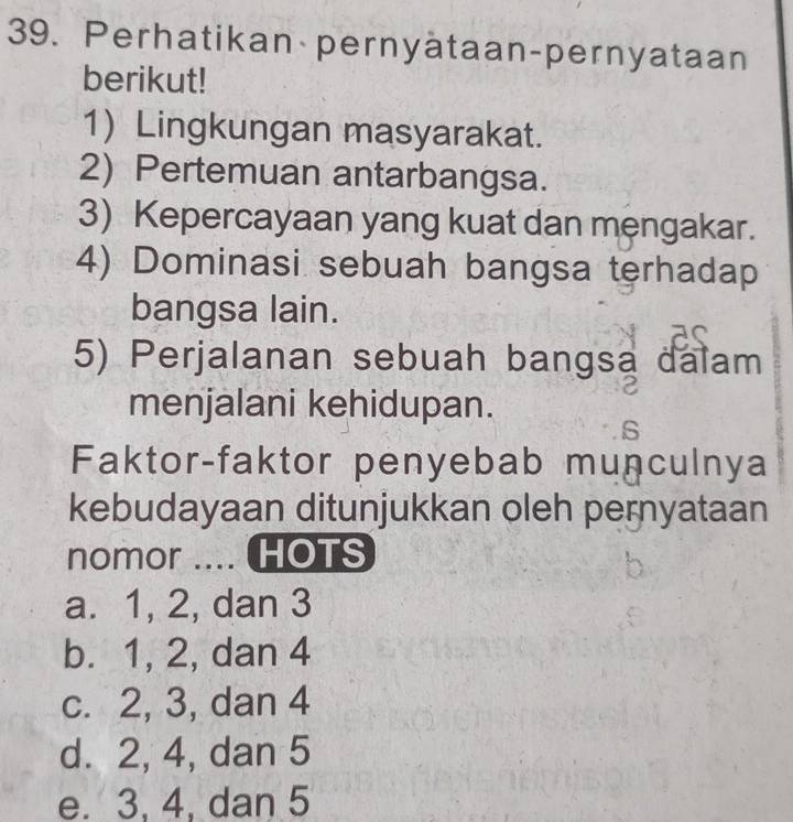 Perhatikan pernyätaan-pernyataan
berikut!
1) Lingkungan masyarakat.
2) Pertemuan antarbangsa.
3) Kepercayaan yang kuat dan mengakar.
4) Dominasi sebuah bangsa terhadap
bangsa lain.
5) Perjalanan sebuah bangsa dalam
menjalani kehidupan.
Faktor-faktor penyebab munculnya
kebudayaan ditunjukkan oleh pernyataan
nomor .... HOTS
a. 1, 2, dan 3
b. 1, 2, dan 4
c. 2, 3, dan 4
d. 2, 4, dan 5
e. 3, 4, dan 5