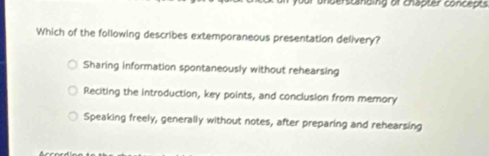 your understanding of chapter concepts
Which of the following describes extemporaneous presentation delivery?
Sharing information spontaneously without rehearsing
Reciting the introduction, key points, and conclusion from memory
Speaking freely, generally without notes, after preparing and rehearsing