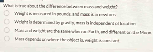 What is true about the difference between mass and weight?
Weight is measured in pounds, and mass is in newtons.
Weight is determined by gravity, mass is independent of location.
Mass and weight are the same when on Earth, and different on the Moon.
Mass depends on where the object is, weight is constant.