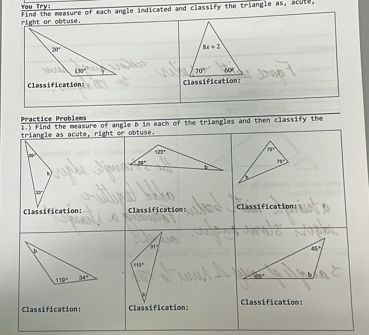 You Try:
Find the measure of each angle indicated and classify the triangle as, acute,
right or obtuse.
Classification: Classification:
Practice Problems
1.) Find the measure of angle b in each of the triangles and then classify the
triangle as acute, right or obtuse.
29°
b
33°
Classification: Classification: Classification:
Classification:
Classification: Classification: