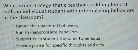 What is one strategy that a teacher could implement
with an individual student with internalizing behaviors 
in the classroom?
Ignore the unwanted behaviors
Punish inappropriate behaviors
Support each student the same to be equal
Provide praise for specific thoughts and acts