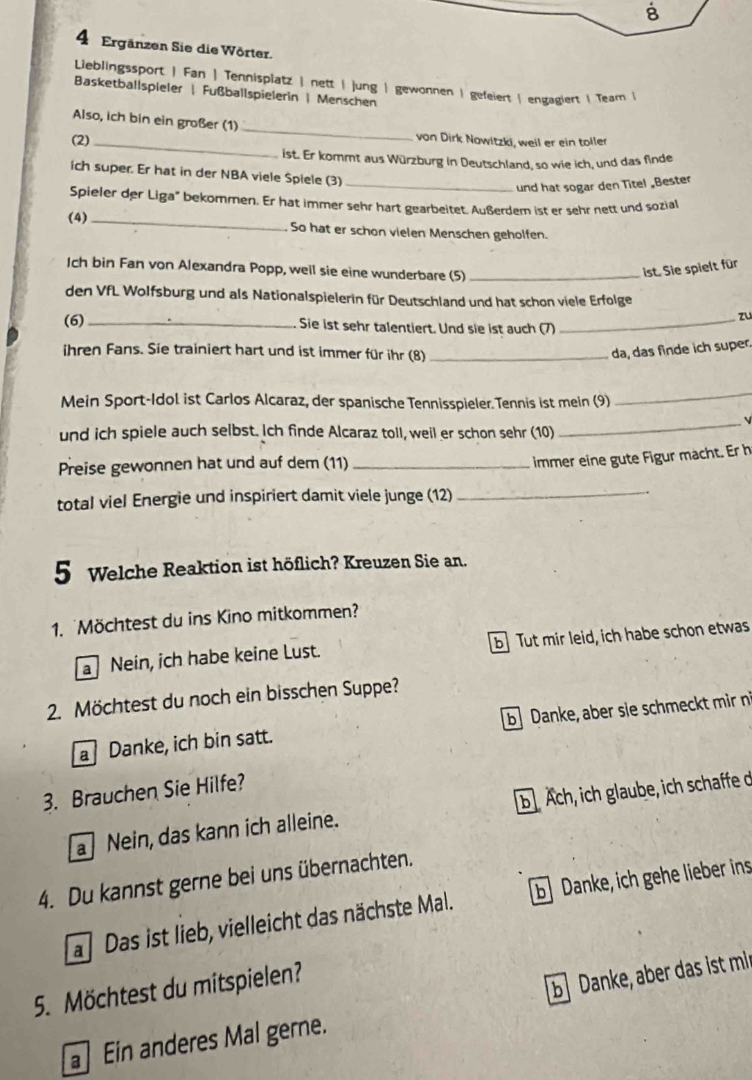 Ergänzen Sie die Wörter.
Lieblingssport | Fan | Tennisplatz | nett | jung | gewonnen | gefeiert | engagiert | Tear |
Basketballspieler | Fußballspielerin | Menschen
_
Also, ich bin ein großer (1)
(2)_
von Dirk Nowitzki, weil er ein toller
ist. Er kommt aus Würzburg in Deutschland. so wie ich, und das finde
ich super. Er hat in der NBA viele Spiele (3)
_und hat sogar den Titel „Bester
Spieler der Liga" bekommen. Er hat immer sehr hart gearbeitet. Außerdem ist er sehr nett und sozial
(4)_ So hat er schon vielen Menschen geholfen.
Ich bin Fan von Alexandra Popp, weil sie eine wunderbare (5)_
ist. Sie spielt für
den VfL Wolfsburg und als Nationalspielerin für Deutschland und hat schon viele Erfolge
zu
(6) _Sie ist sehr talentiert. Und sie ist auch (7)_
ihren Fans. Sie trainiert hart und ist immer für ihr (8) _da, das finde ich super.
Mein Sport-Idol ist Carlos Alcaraz, der spanische Tennisspieler. Tennis ist mein (9)
_
und ich spiele auch selbst. Ich finde Alcaraz toll, weil er schon sehr (10)
_
Preise gewonnen hat und auf dem (11)_
immer eine gute Figur mächt. Er h
total viel Energie und inspiriert damit viele junge (12)_
5 Welche Reaktion ist höflich? Kreuzen Sie an.
1. Möchtest du ins Kino mitkommen?
Nein, ich habe keine Lust. b Tut mir leid, ich habe schon etwas
2. Möchtest du noch ein bisschen Suppe?
a Danke, ich bin satt. b Danke, aber sie schmeckt mir n
3. Brauchen Sie Hilfe?
a Nein, das kann ich alleine. b Ach, ich glaube, ich schaffe d
4. Du kannst gerne bei uns übernachten.
a Das ist lieb, vielleicht das nächste Mal. b Danke, ich gehe lieber ins
5. Möchtest du mitspielen?
b Danke, aber das ist mi
Ein anderes Mal gerne.