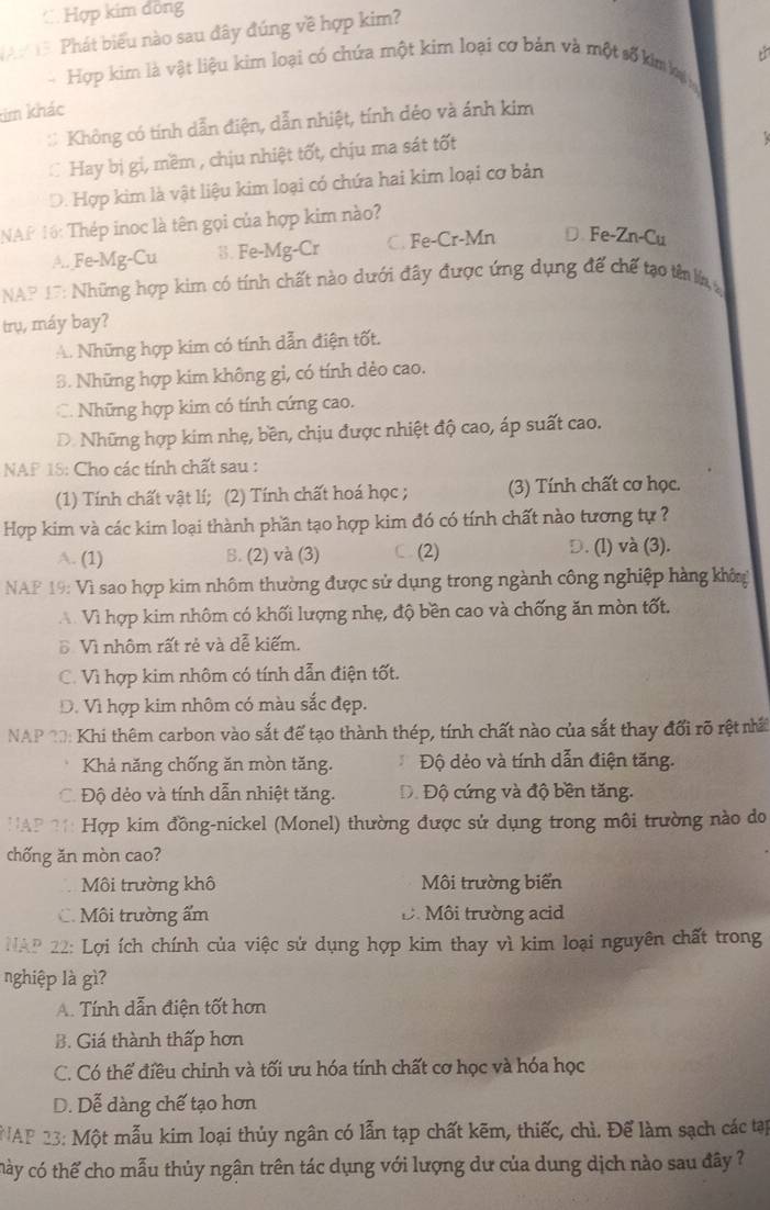 C Hợp kim đồng
Phát biểu nào sau đây đúng về hợp kim?
- Hợp kim là vật liệu kim loại có chứa một kim loại cơ bản và một số kim kại
tim khác
Không có tính dẫn điện, dẫn nhiệt, tính đéo và ánh kim
Hay bị gi, mềm , chịu nhiệt tốt, chịu ma sát tốt
D. Hợp kim là vật liệu kim loại có chứa hai kim loại cơ bản
NAf 16: Thép inoc là tên gọi của hợp kim nào?
A.. Fe-Mg-Cu 3. Fe-Mg-Cr C. Fe-Cr-Mn D. Fe-Zn-Cu
NAP 17: Những hợp kim có tính chất nào dưới đây được ứng dụng để chế tạo tên lan 
trụ, máy bay?
A. Những hợp kim có tính dẫn điện tốt.
3. Những hợp kim không gi, có tính dèo cao.
C. Những hợp kim có tính cứng cao.
D. Những hợp kim nhẹ, bền, chịu được nhiệt độ cao, áp suất cao.
NAP 18: Cho các tính chất sau :
(1) Tính chất vật lí; (2) Tính chất hoá học ; (3) Tính chất cơ học.
Hợp kim và các kim loại thành phần tạo hợp kim đó có tính chất nào tương tự ?
A. (1) B. (2) và (3) (2) D. (l) và (3).
NAF 19: Vì sao hợp kim nhôm thường được sử dụng trong ngành công nghiệp hàng khôn
A Vì hợp kim nhôm có khối lượng nhẹ, độ bền cao và chống ăn mòn tốt.
Đ Vì nhôm rất rẻ và dễ kiếm.
C. Vì hợp kim nhôm có tính dẫn điện tốt.
D. Vì hợp kim nhôm có màu sắc đẹp.
NAP 20: Khi thêm carbon vào sắt để tạo thành thép, tính chất nào của sắt thay đổi rõ rệt nấ
Khả năng chống ăn mòn tăng. Độ dẻo và tính dẫn điện tăng.
Độ dẻo và tính dẫn nhiệt tăng. Độ Độ cứng và độ bền tăng.
*: Hợp kim đồng-nickel (Monel) thường được sử dụng trong môi trường nào do
chống ăn mòn cao?
Môi trường khô Môi trường biển
C. Môi trường ẩm D. Môi trường acid
NAP 22: Lợi ích chính của việc sử dụng hợp kim thay vì kim loại nguyên chất trong
nghiệp là gì?
A. Tính dẫn điện tốt hơn
B. Giá thành thấp hơn
C. Có thể điều chinh và tối ưu hóa tính chất cơ học và hóa học
D. Dễ dàng chế tạo hơn
*NAP 23: Một mẫu kim loại thủy ngân có lẫn tạp chất kẽm, thiếc, chì. Để làm sạch các tạp
chày có thế cho mẫu thủy ngân trên tác dụng với lượng dư của dung dịch nào sau đây ?