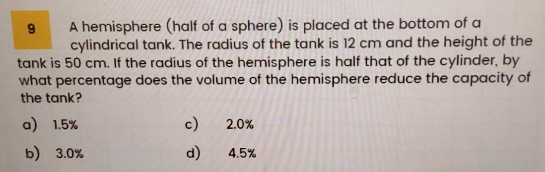 A hemisphere (half of a sphere) is placed at the bottom of a
cylindrical tank. The radius of the tank is 12 cm and the height of the
tank is 50 cm. If the radius of the hemisphere is half that of the cylinder, by
what percentage does the volume of the hemisphere reduce the capacity of
the tank?
a) 1.5% c) 2.0%
b) 3.0% d) 4.5%