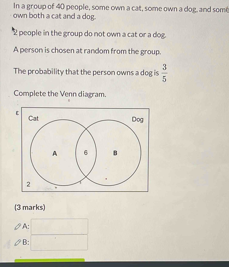 In a group of 40 people, some own a cat, some own a dog, and some 
own both a cat and a dog.
2 people in the group do not own a cat or a dog. 
A person is chosen at random from the group. 
The probability that the person owns a dog is  3/5 
Complete the Venn diagram. 
(3 marks) 
A: 
B: