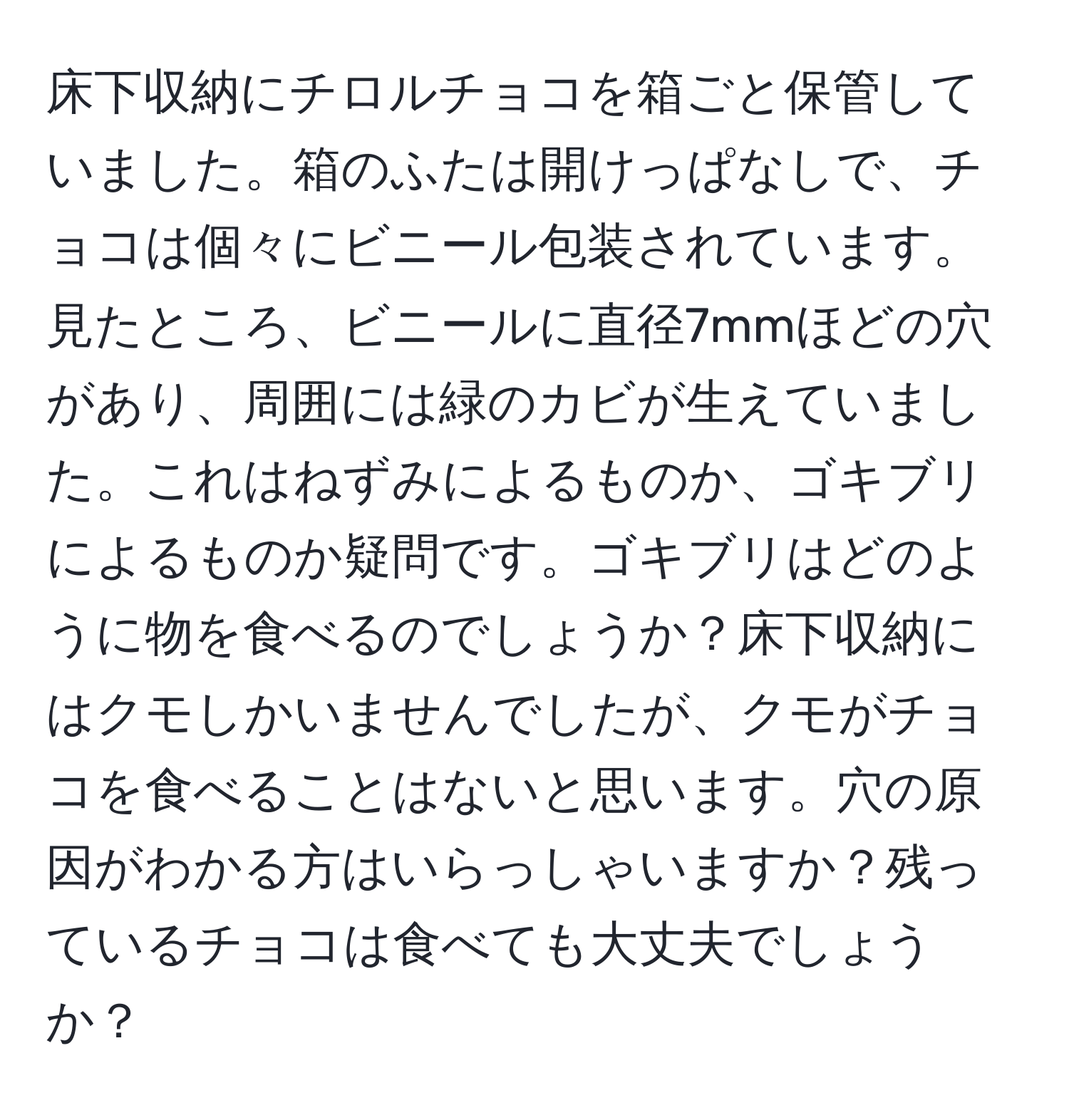 床下収納にチロルチョコを箱ごと保管していました。箱のふたは開けっぱなしで、チョコは個々にビニール包装されています。見たところ、ビニールに直径7mmほどの穴があり、周囲には緑のカビが生えていました。これはねずみによるものか、ゴキブリによるものか疑問です。ゴキブリはどのように物を食べるのでしょうか？床下収納にはクモしかいませんでしたが、クモがチョコを食べることはないと思います。穴の原因がわかる方はいらっしゃいますか？残っているチョコは食べても大丈夫でしょうか？