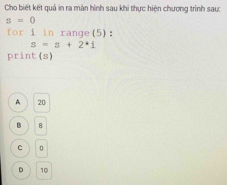 Cho biết kết quả in ra màn hình sau khi thực hiện chương trình sau:
s=0
for i in range(5):
s=s+2*i
print(s)
A 20
B 8
C 0
D 10