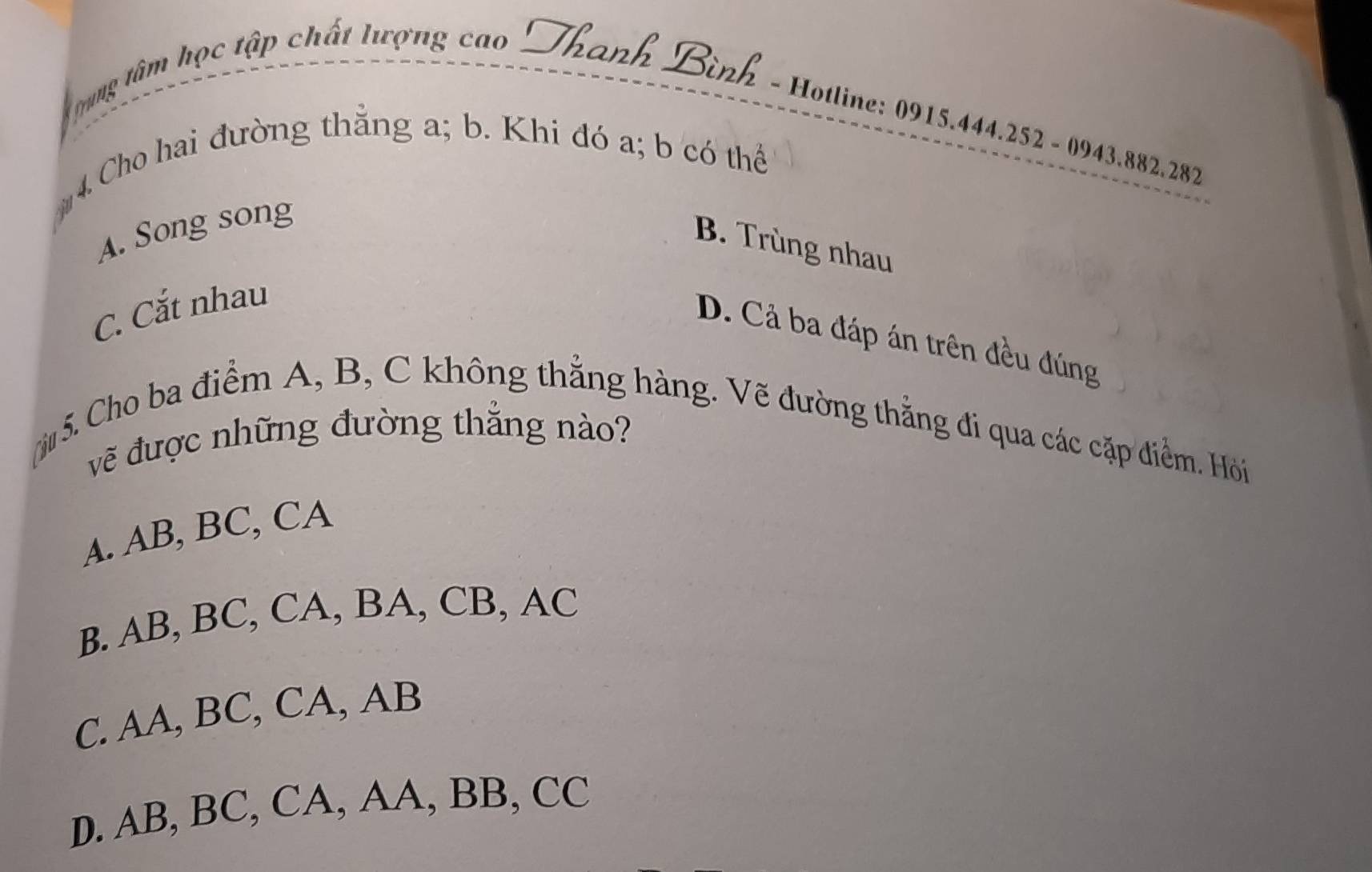 grng tâm học tập chất lượng cao Thanh Bình - Hotline: 0915.444.252 - 0943.882.282
4. Cho hai đường thằng a; b. Khi đó a; b có thể
A. Song song
B. Trùng nhau
C. Cắt nhau
D. Cả ba đáp án trên đều đúng
5. Cho ba điểm A, B, C không thẳng hàng. Vẽ đường thẳng đi qua các cặp điểm. Hỏi
vẽ được những đường thắng nào?
A. AB, BC, CA
B. AB, BC, CA, BA, CB, AC
C. AA, BC, CA, AB
D. AB, BC, CA, AA, BB, CC