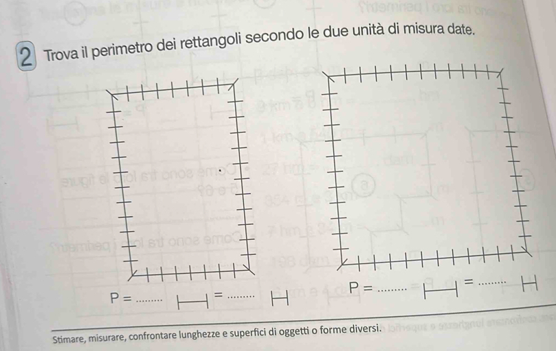 Trova il perimetro dei rettangoli secondo le due unità di misura date.
_ P=
_
_=
Stimare, misurare, confrontare lunghezze e superfici di oggetti o forme diversi.