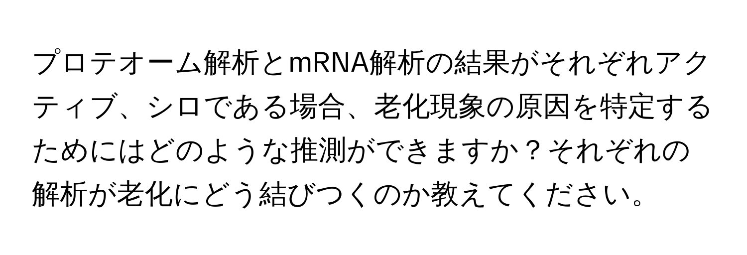 プロテオーム解析とmRNA解析の結果がそれぞれアクティブ、シロである場合、老化現象の原因を特定するためにはどのような推測ができますか？それぞれの解析が老化にどう結びつくのか教えてください。