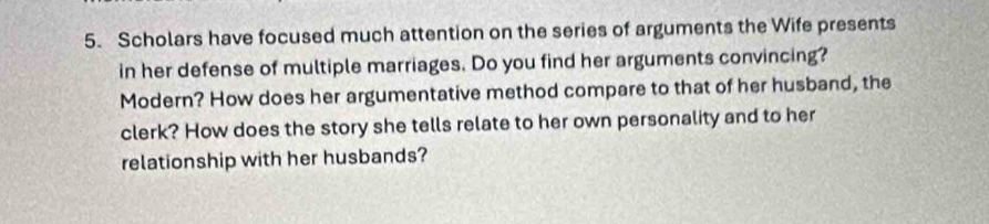 Scholars have focused much attention on the series of arguments the Wife presents 
in her defense of multiple marriages. Do you find her arguments convincing? 
Modern? How does her argumentative method compare to that of her husband, the 
clerk? How does the story she tells relate to her own personality and to her 
relationship with her husbands?