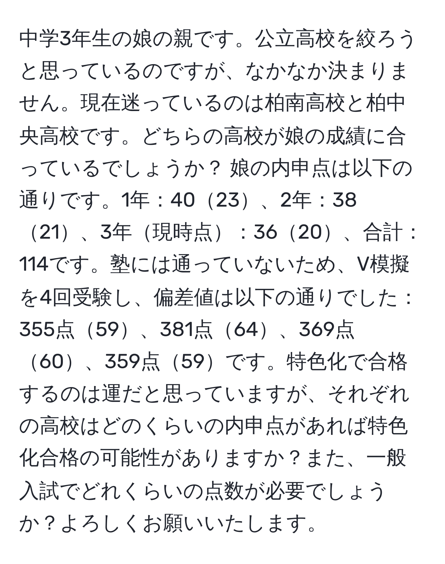 中学3年生の娘の親です。公立高校を絞ろうと思っているのですが、なかなか決まりません。現在迷っているのは柏南高校と柏中央高校です。どちらの高校が娘の成績に合っているでしょうか？ 娘の内申点は以下の通りです。1年：4023、2年：3821、3年現時点：3620、合計：114です。塾には通っていないため、V模擬を4回受験し、偏差値は以下の通りでした：355点59、381点64、369点60、359点59です。特色化で合格するのは運だと思っていますが、それぞれの高校はどのくらいの内申点があれば特色化合格の可能性がありますか？また、一般入試でどれくらいの点数が必要でしょうか？よろしくお願いいたします。