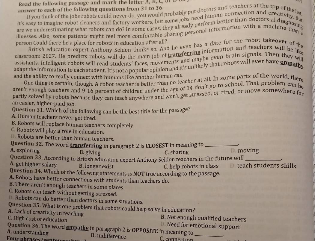 Read the following passage and mark the letter A, B, C, of  D o
a
answer to each of the following questions from 31 to 36.
If you think of the jobs robots could never do, you would probably put doctors and teachers at the top of the list
It's easy to imagine robot cleaners and factory workers, but some jobs need human connection and creativity. But
are we underestimating what robots can do? In some cases, they already perform better than doctors al diagnosing
illnesses. Also, some patients might feel more comfortable sharing personal information with a machine than a
person Could there be a place for robots in education after all?
British education expert Anthony Seldon thinks so. And he even has a date for the robot takeover of the
classroom: 2027. He predicts robots will do the main job of transferring information and teachers will be like
assistants. Intelligent robots will read students' faces, movements and maybe even brain signals. Then they will
adapt the information to each student. It’s not a popular opinion and it’s unlikely that robots will ever have empathy
and the ability to really connect with humans like another human can.
One thing is certain, though. A robot teacher is better than no teacher at all. In some parts of the world, there
aren’t enough teachers and 9-16 percent of children under the age of 14 don’t go to school. That problem can be
partly solved by robots because they can teach anywhere and won’t get stressed, or tired, or move somewhere for
an easier, higher-paid job.
Question 31. Which of the following can be the best title for the passage?
A. Human teachers never get tired.
B. Robots will replace human teachers completely.
C. Robots will play a role in education.
D. Robots are better than human teachers.
Question 32. The word transferring in paragraph 2 is CLOSEST in meaning to_
.
A. exploring B. giving C. sharing D. moving
Question 33. According to British education expert Anthony Seldon teachers in the future will _.
A. get higher salary B. longer exist C. help robots in class D. teach students skills
Question 34. Which of the following statements is NOT true according to the passage.
A. Robots have better connections with students than teachers do.
B. There aren't enough teachers in some places.
C. Robots can teach without getting stressed.
D Robots can do better than doctors in some situations.
Question 35. What is one problem that robots could help solve in education?
A. Lack of creativity in teaching B. Not enough qualified teachers
C. High cost of education D. Need for emotional support
Question 36. The word empathy in paragraph 2 is OPPOSITE in meaning to .
A. understanding B. indifference C. connection_
Four phrases / sent