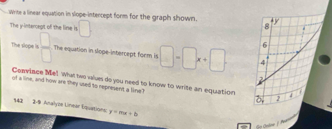 Write a linear equation in slope-intercept form for the graph shown. 
The y-intercept of the line is □. 
The slope is  □ /□  . The equation in slope-intercept form is □ =□ x+□. 
Convince Me! What two values do you need to know to write an equation 
of a line, and how are they used to represent a line? 
142 2-9 Analyze Linear Equations: y=mx+b
Go Online | Pwar