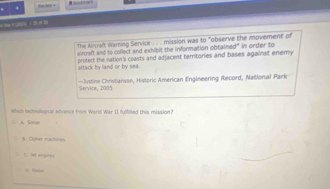 + Review = Bookmark
ut Wae II (2024) / 25 of 30
The Aircraft Warning Service . . . mission was to "observe the movement of
aircraft and to collect and exhibit the information obtained" in order to
protect the nation’s coasts and adjacent territories and bases against enemy
attack by land or by sea.
—Justine Christianson, Historic American Engineering Record, National Park
Service, 2005
Which technological advance from World War II fulfilled this mission?
A. Sonar
B. Cipher machines
C. Jet engines
D. Radar