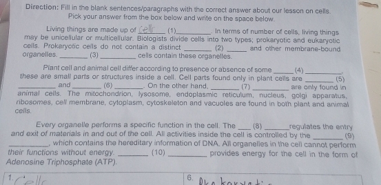 Direction: Fill in the blank sentences/paragraphs with the correct answer about our lesson on cells 
Pick your answer from the box below and write on the space below. 
Living things are made up of _(1)_ . In terms of number of cells, living things 
may be unicellular or multicellular. Biologists divide cells into two types; prokaryotic and eukaryotic 
cells. Prokaryotic cells do not contain a distinct _(2) _and other membrane-bound 
organelles _(3) _cells contain these organelles. 
Plant cell and animal cell differ according to presence or absence of some _(4) _,. 
these are small parts or structures inside a cell. Cell parts found only in plant cells are _(5) 
_and_ (6) _. On the other hand. _(7) _are only found in 
animal cells. The mitochondrion, lysosome, endoplasmic reticulum, nucleus, golgi apparatus, 
ribosomes, cell membrane, cytoplasm, cytoskeleton and vacuoles are found in both plant and animal 
cells. 
Every organelle performs a specific function in the cell. The _(8) _regulates the entry 
and exit of materials in and out of the cell. All activities inside the cell is controlled by the _(9) 
_, which contains the hereditary information of DNA. All organelles in the cell cannot perform 
their functions without energy. _(10) _provides energy for the cell in the form of 
Adenosine Triphosphate (ATP). 
1. 
6.