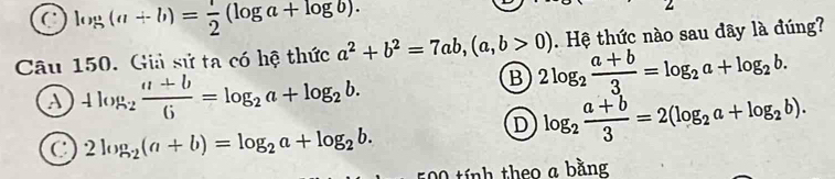 a log (a+b)= 1/2 (log a+log b). 
Câu 150. Giả sử ta có hệ thức a^2+b^2=7ab, (a,b>0) 2log _2 (a+b)/3 =log _2a+log _2b. . Hệ thức nào sau dây là đúng?
a 4log _2 (a+b)/6 =log _2a+log _2b.
B
a 2log _2(a+b)=log _2a+log _2b.
D log _2 (a+b)/3 =2(log _2a+log _2b). 
500 tính theo a bằng