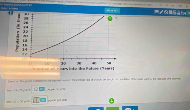 ve phoenixunion.org/gb_StudentAssessment.aspx SID=469056BSTID=351656NP=1 δportal=falseñFOCUS_KY=
AT Algebral DCA2 24 25 #1
Tellez, Achilles #10 of 16= ク○ f(x)
Based on the graph, estirate to the nearest hundred the average rate of change, per year, in the population of the small town for the following time intervals.
from 0 to 20 years | 2y people per year.
from 30 to 50 years people per year.
↓