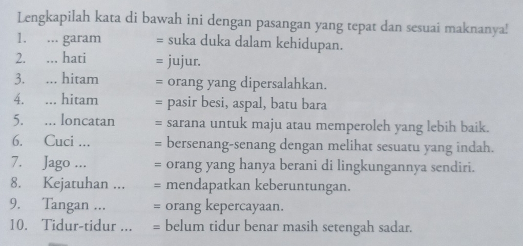 Lengkapilah kata di bawah ini dengan pasangan yang tepat dan sesuai maknanya! 
1. ... garam = suka duka dalam kehidupan. 
2. ... hati = jujur. 
3. ... hitam = orang yang dipersalahkan. 
4. ... hitam = pasir besi, aspal, batu bara 
5. ... loncatan = sarana untuk maju atau memperoleh yang lebih baik. 
6. Cuci ... = bersenang-senang dengan melihat sesuatu yang indah. 
7. Jago ... = orang yang hanya berani di lingkungannya sendiri. 
8. Kejatuhan ... = mendapatkan keberuntungan. 
9. Tangan ... = orang kepercayaan. 
10. Tidur-tidur ... = belum tidur benar masih setengah sadar.