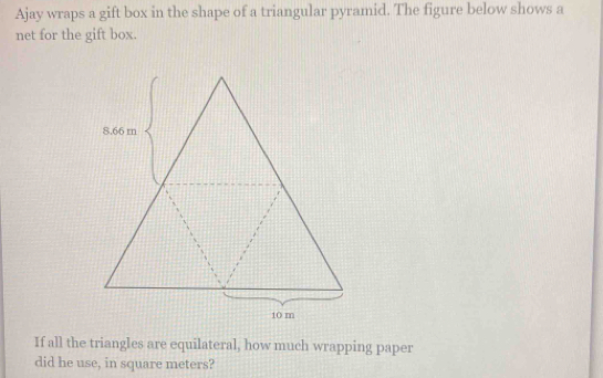 Ajay wraps a gift box in the shape of a triangular pyramid. The figure below shows a 
net for the gift box. 
If all the triangles are equilateral, how much wrapping paper 
did he use, in square meters?