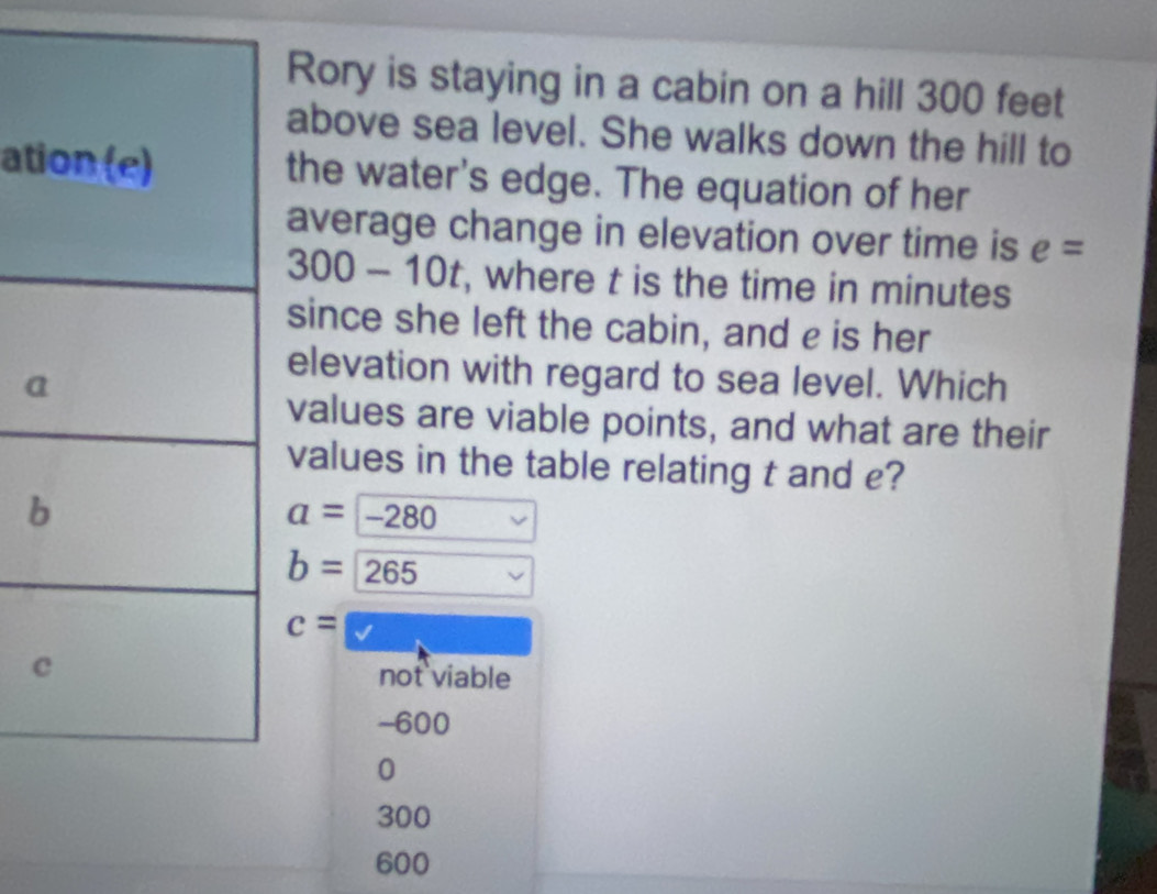 Rory is staying in a cabin on a hill 300 feet
above sea level. She walks down the hill to
atithe water's edge. The equation of her
average change in elevation over time is e=
300 - 10t, where t is the time in minutes
since she left the cabin, and e is her
a
elevation with regard to sea level. Which
values are viable points, and what are their
values in the table relating t and e?
b
a=-280
b=265
c=□
c
not viable
-600
0
300
600