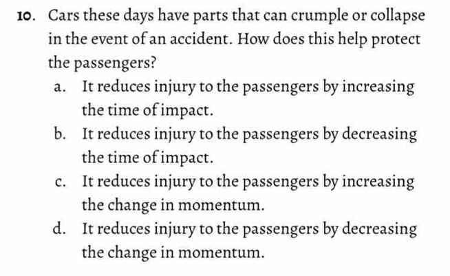 Cars these days have parts that can crumple or collapse
in the event of an accident. How does this help protect
the passengers?
a. It reduces injury to the passengers by increasing
the time of impact.
b. It reduces injury to the passengers by decreasing
the time of impact.
c. It reduces injury to the passengers by increasing
the change in momentum.
d. It reduces injury to the passengers by decreasing
the change in momentum.