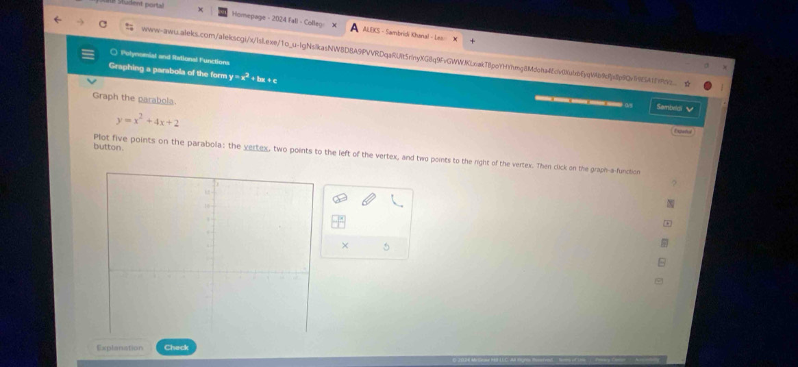 Homepage - 2024 Fall - Colle × ALEKS - Sambridi Khanal - Lea= 
www-awu.aleks.com/alekscgi/x/lsl.exe/1o_u-lgNslkasNW8D8A9PVVRDqaRUIt5rlnyXG8q9FvGWWJKLxiakT8poYHYhmg8Mdoha4Eclv0XufxbEyqVAb9cRjs8p9Qv1i9E5A1EYPcVz ☆ 
○ Polynomial and Rational Functions 
Graphing a parabola of the form y =x^2 + bx + c
Graph the parabola. 
— 05 Sambridi ✔
y=x^2+4x+2
Expeños 
button. 
Plot five points on the parabola: the yertex, two points to the left of the vertex, and two points to the right of the vertex. Then click on the graph-a-function 
? 
× 5 
Explanation Check