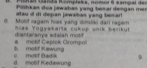 Pilhan Ganda Kompleks, nomor 6 sampai der
Pilihkan dua jawaban yang benar dengan men
atau d di depan jawaban yang benar!
6. Motif ragam hias yang dimiliki dari ragam
hias Yogyakarta cukup unik berikut 
diantaranya adalah motif
a. motif Ceplok Grompol
b. motif Kawung
c. motif Badik 9.
d. motif Kedawung