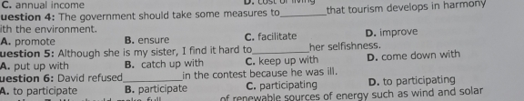 C. annual income
uestion 4: The government should take some measures to_ that tourism develops in harmony
ith the environment.
A. promote B. ensure C. facilitate D. improve
uestion 5: Although she is my sister, I find it hard to_ her selfishness.
A. put up with B. catch up with C. keep up with D. come down with
uestion 6: David refused in the contest because he was ill.
A. to participate _B. participate C. participating D. to participating
of renewable sources of energy such as wind and sola