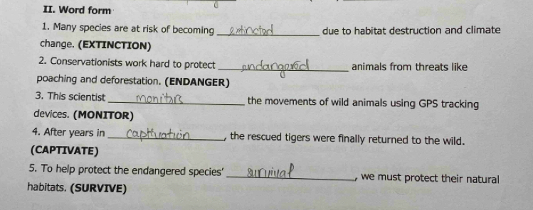 Word form 
1. Many species are at risk of becoming _due to habitat destruction and climate 
change. (EXTINCTION) 
2. Conservationists work hard to protect _animals from threats like 
poaching and deforestation. (ENDANGER) 
3. This scientist _the movements of wild animals using GPS tracking 
devices. (MONITOR) 
4. After years in _, the rescued tigers were finally returned to the wild. 
(CAPTIVATE) 
5. To help protect the endangered species' _, we must protect their natural 
habitats. (SURVIVE)