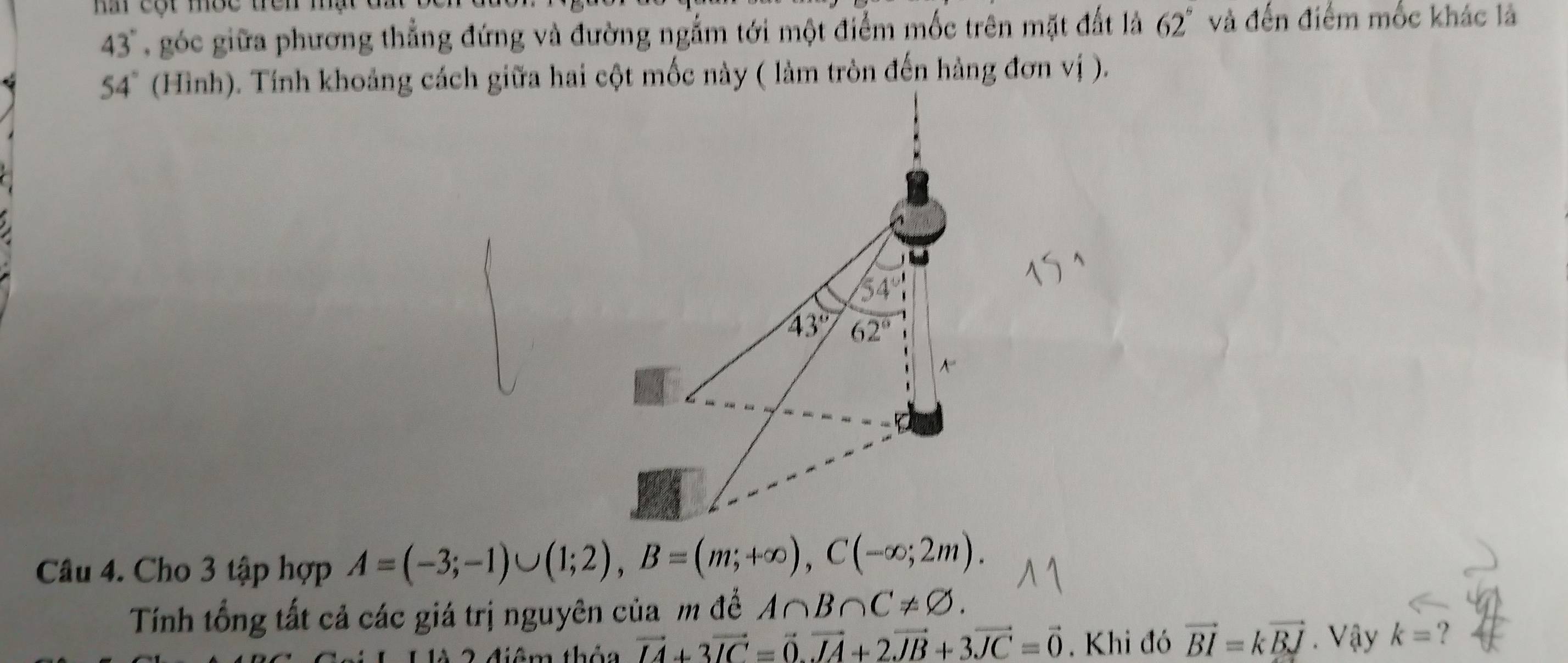 nấ cột mộc trên mạt đ i
43° góc giữa phương thẳng đứng và đường ngắm tới một điểm mốc trên mặt đất là 62° và đến điểm mốc khác là
54°
Câu 4. Cho 3 tập hợp A=(-3;-1)∪ (1;2),B=(m;+∈fty ),C(-∈fty ;2m).
Tính tổng tất cả các giá trị nguyên của m đề A∩ B∩ C!= varnothing .
2  điêm thêa vector IA+3vector IC=vector O.vector IA+2vector JB+3vector JC=vector 0. Khi đó vector BI=kvector BJ. Vậy k= ?