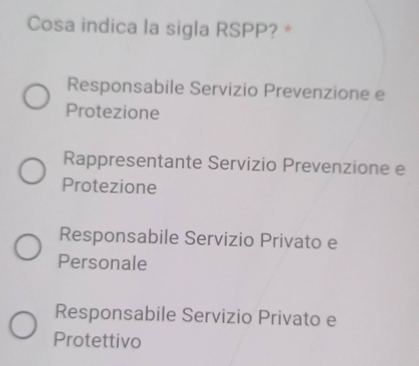 Cosa indica la sigla RSPP? *
Responsabile Servizio Prevenzione e
Protezione
Rappresentante Servizio Prevenzione e
Protezione
Responsabile Servizio Privato e
Personale
Responsabile Servizio Privato e
Protettivo